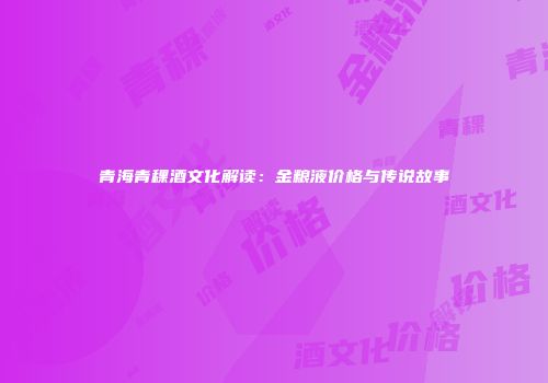 青海青稞酒文化解读：金粮液价格与传说故事