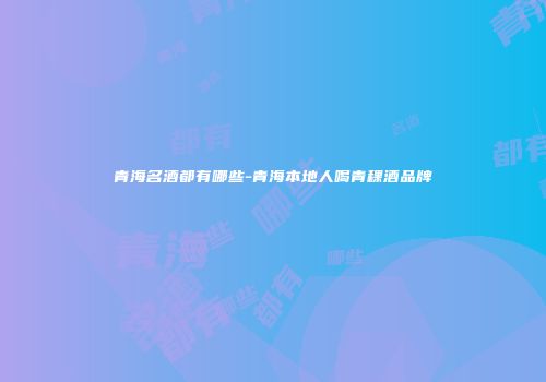 青海名酒都有哪些-青海本地人喝青稞酒品牌