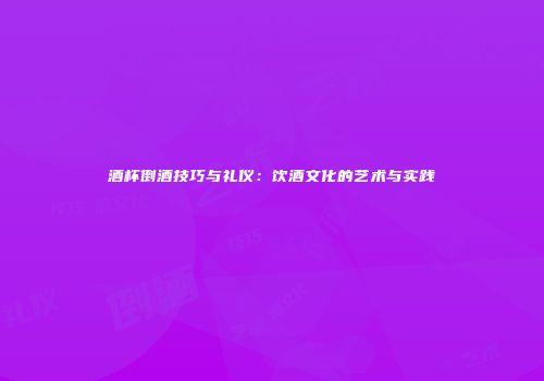 酒杯倒酒技巧与礼仪：饮酒文化的艺术与实践