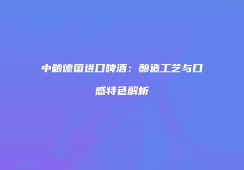 中粮德国进口啤酒：酿造工艺与口感特色解析