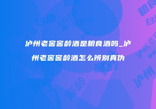 泸州老窖窖龄酒是粮食酒吗_泸州老窖窖龄酒怎么辨别真伪