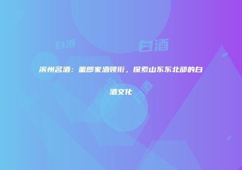滨州名酒：董郎家酒领衔，探索山东东北部的白酒文化