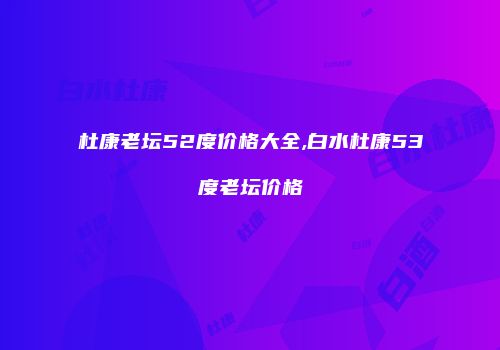 杜康老坛52度价格大全,白水杜康53度老坛价格