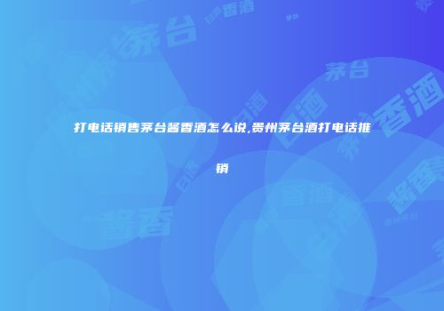 打电话销售茅台酱香酒怎么说,贵州茅台酒打电话推销