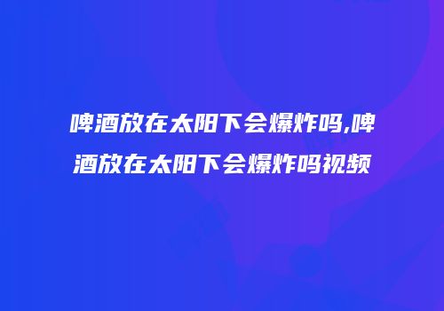 啤酒放在太阳下会爆炸吗,啤酒放在太阳下会爆炸吗视频