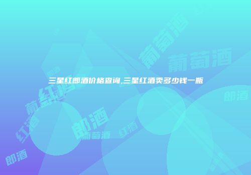 三星红郎酒价格查询,三星红酒卖多少钱一瓶