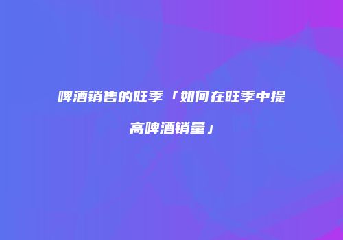 啤酒销售的旺季「如何在旺季中提高啤酒销量」