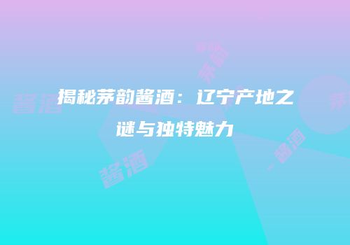 揭秘茅韵酱酒：辽宁产地之谜与独特魅力