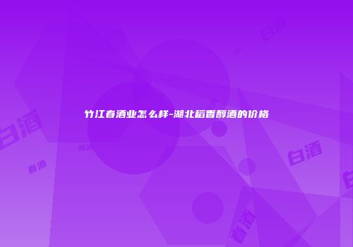 竹江春酒业怎么样-湖北稻香醇酒的价格