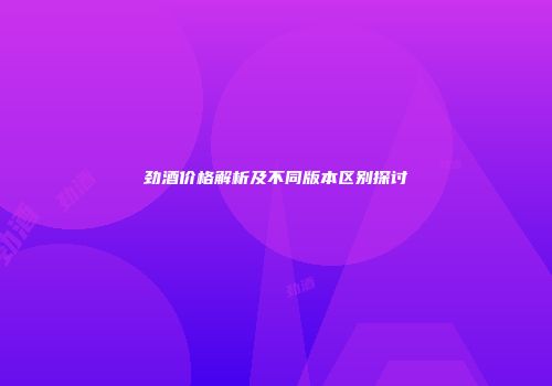 劲酒价格解析及不同版本区别探讨