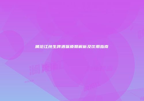 澜沧江纯生啤酒保质期解析及饮用指南