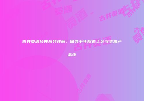 古井贡酒经典系列详解：探寻千年酿造工艺与丰富产品线