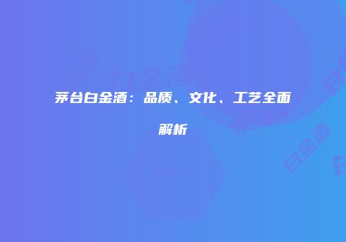 茅台白金酒：品质、文化、工艺全面解析
