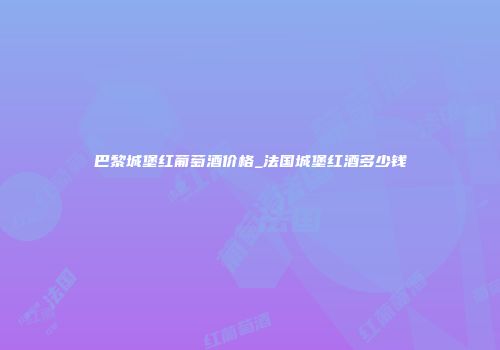巴黎城堡红葡萄酒价格_法国城堡红酒多少钱