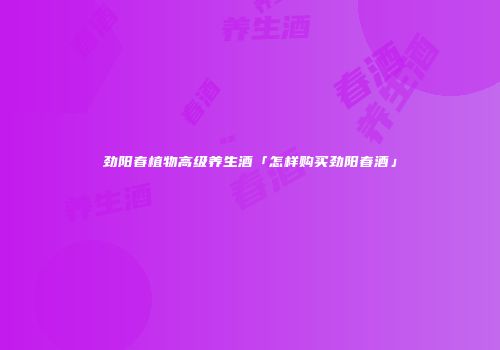劲阳春植物高级养生酒「怎样购买劲阳春酒」