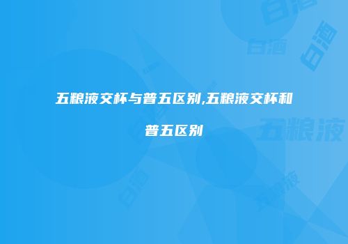 五粮液交杯与普五区别,五粮液交杯和普五区别