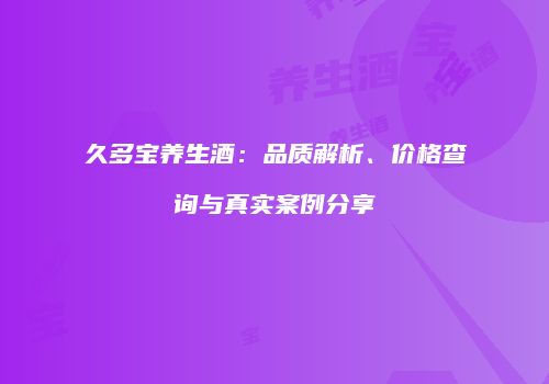 久多宝养生酒：品质解析、价格查询与真实案例分享