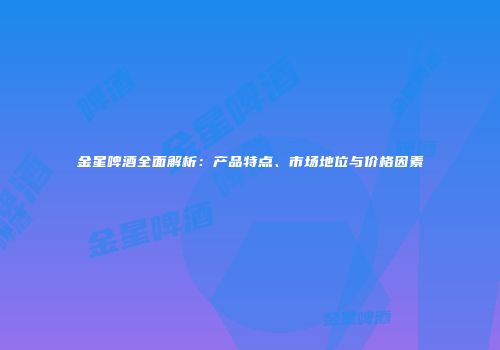 金星啤酒全面解析：产品特点、市场地位与价格因素