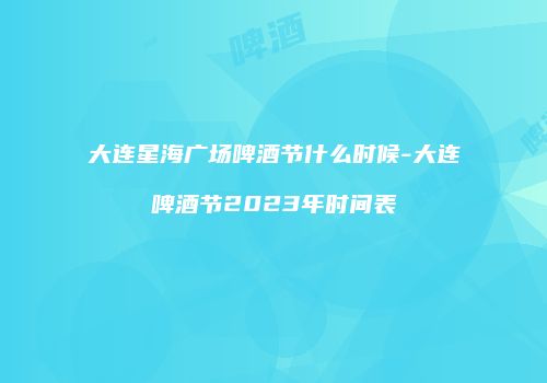 大连星海广场啤酒节什么时候-大连啤酒节2023年时间表