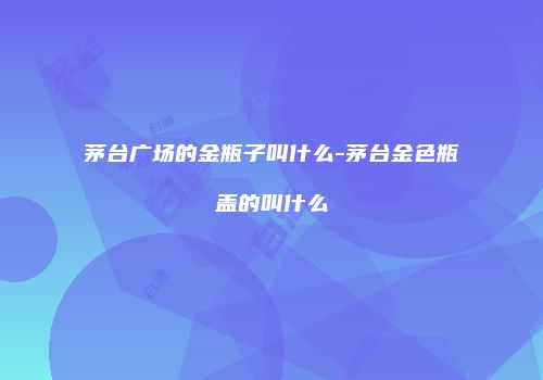 茅台广场的金瓶子叫什么-茅台金色瓶盖的叫什么