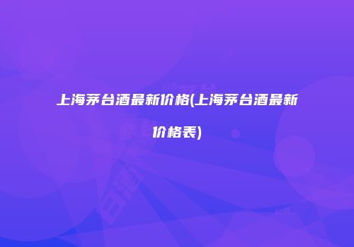 上海茅台酒最新价格(上海茅台酒最新价格表)