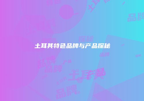 土耳其特色品牌与产品探秘