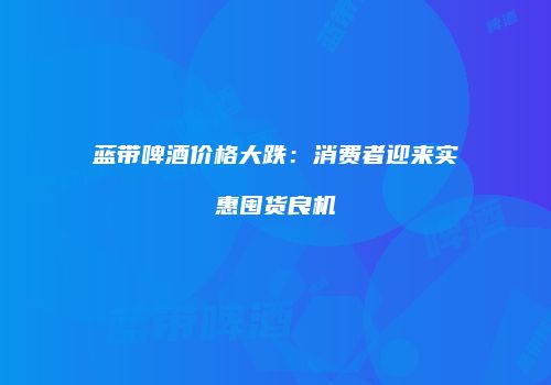 蓝带啤酒价格大跌：消费者迎来实惠囤货良机