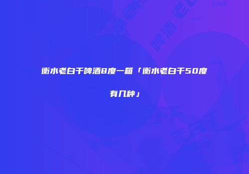 衡水老白干啤酒8度一箱「衡水老白干50度有几种」