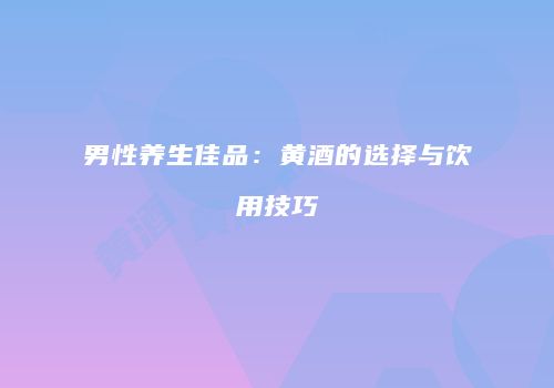 男性养生佳品：黄酒的选择与饮用技巧