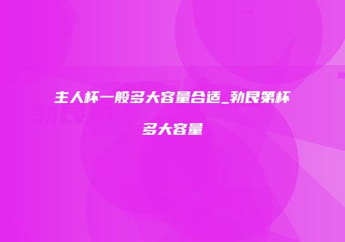 主人杯一般多大容量合适_勃艮第杯多大容量