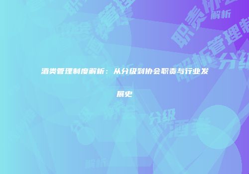 酒类管理制度解析：从分级到协会职责与行业发展史