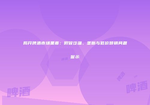 揭开啤酒市场黑幕：假冒泛滥、垄断与低价倾销问题警示