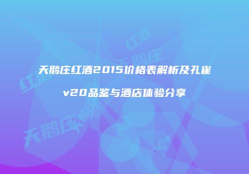天鹅庄红酒2015价格表解析及孔雀v20品鉴与酒店体验分享