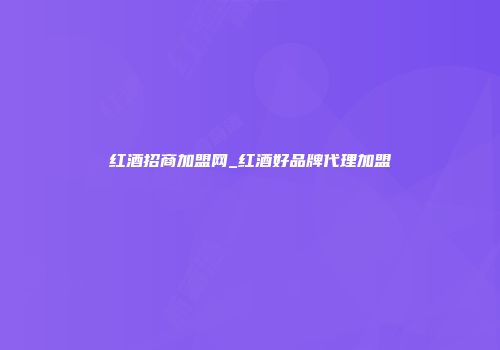 红酒招商加盟网_红酒好品牌代理加盟