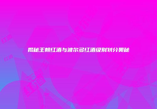 揭秘王朝红酒与波尔多红酒级别划分奥秘