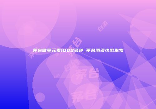 茅台微量元素1000多种_茅台酒多少微生物