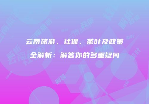 云南旅游、社保、茶叶及政策全解析：解答你的多重疑问