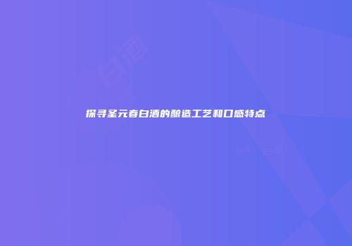 探寻圣元春白酒的酿造工艺和口感特点