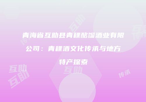 青海省互助县青稞酩馏酒业有限公司：青稞酒文化传承与地方特产探索