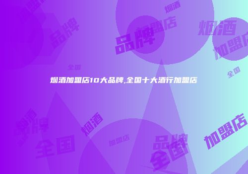 烟酒加盟店10大品牌,全国十大酒行加盟店