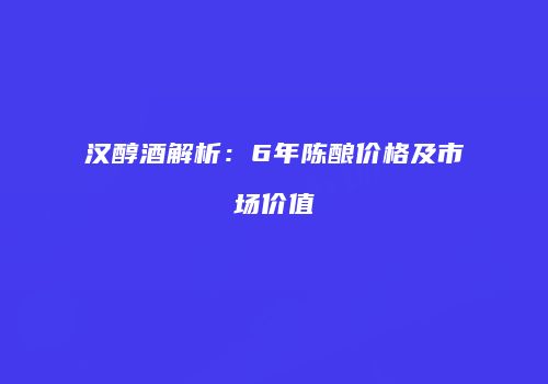 汉醇酒解析：6年陈酿价格及市场价值