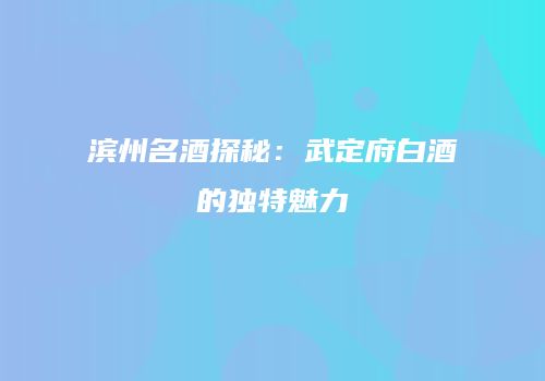 滨州名酒探秘：武定府白酒的独特魅力