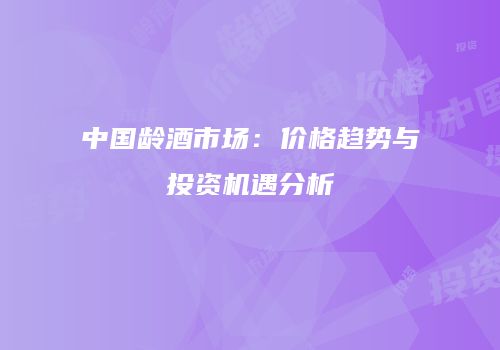 中国龄酒市场：价格趋势与投资机遇分析