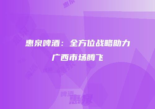 惠泉啤酒：全方位战略助力广西市场腾飞