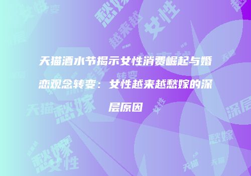 天猫酒水节揭示女性消费崛起与婚恋观念转变：女性越来越愁嫁的深层原因