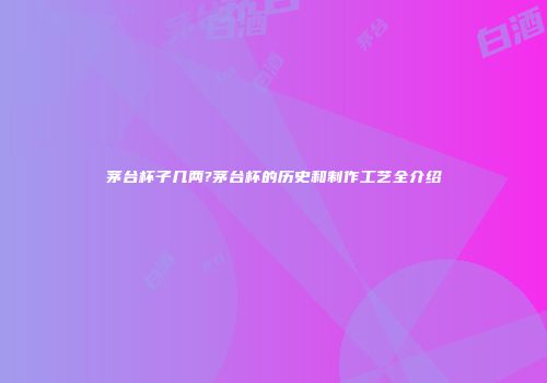 茅台杯子几两?茅台杯的历史和制作工艺全介绍