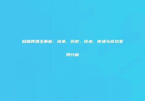 自酿啤酒全解析：成本、历史、技术、市场与成功案例分析