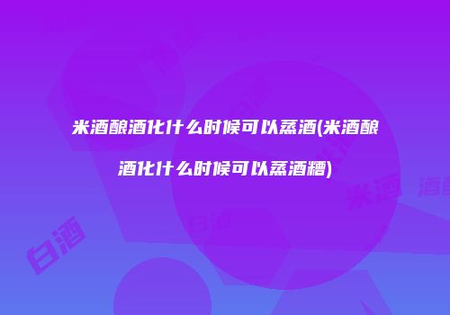 米酒酿酒化什么时候可以蒸酒(米酒酿酒化什么时候可以蒸酒糟)