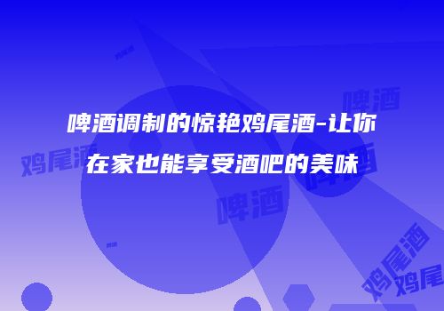 啤酒调制的惊艳鸡尾酒-让你在家也能享受酒吧的美味