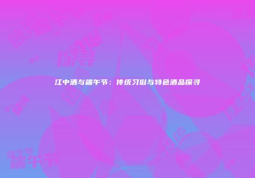 江中酒与端午节：传统习俗与特色酒品探寻